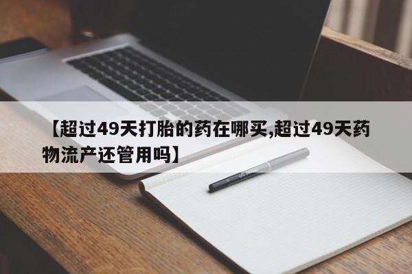 药流药在线付款【超过49天打胎的药在哪买,超过49天药物流产还管用吗】