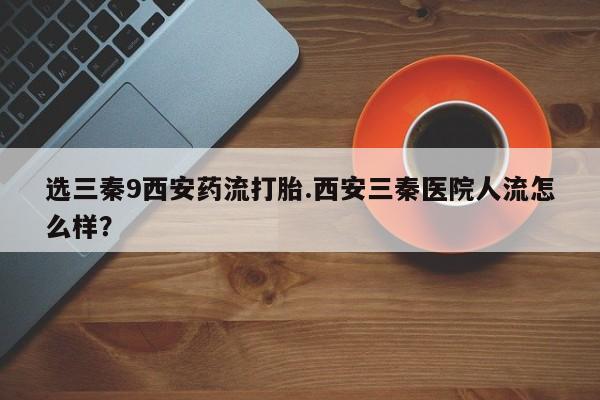 药流药在线付款选三秦9西安药流打胎.西安三秦医院人流怎么样？