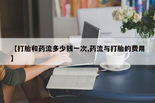 药流药在线付款【打胎和药流多少钱一次,药流与打胎的费用】