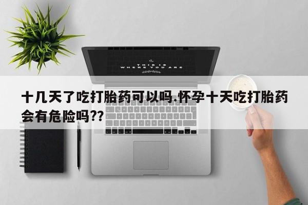 药流药在线付款十几天了吃打胎药可以吗.怀孕十天吃打胎药会有危险吗?？
