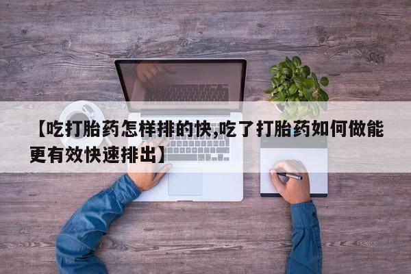 药流药在线付款【吃打胎药怎样排的快,吃了打胎药如何做能更有效快速排出】