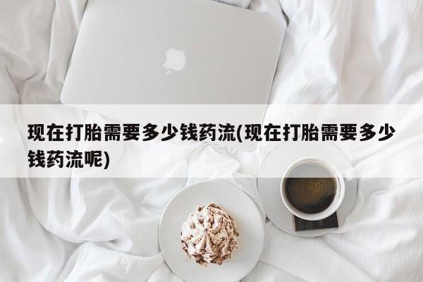 药流药在线付款现在打胎需要多少钱药流(现在打胎需要多少钱药流呢)