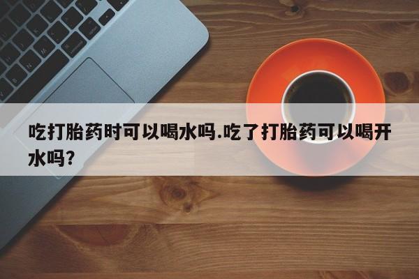 药流药在线付款吃打胎药时可以喝水吗.吃了打胎药可以喝开水吗？