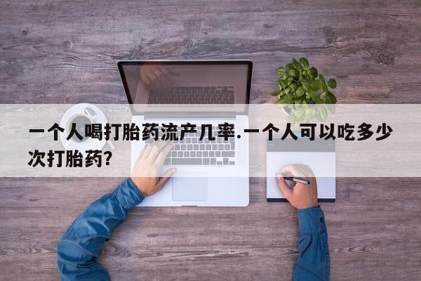 药流药在线付款一个人喝打胎药流产几率.一个人可以吃多少次打胎药？