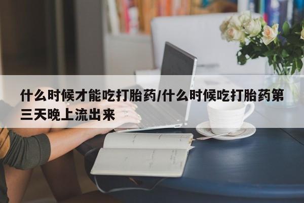 药流药在线付款什么时候才能吃打胎药/什么时候吃打胎药第三天晚上流出来