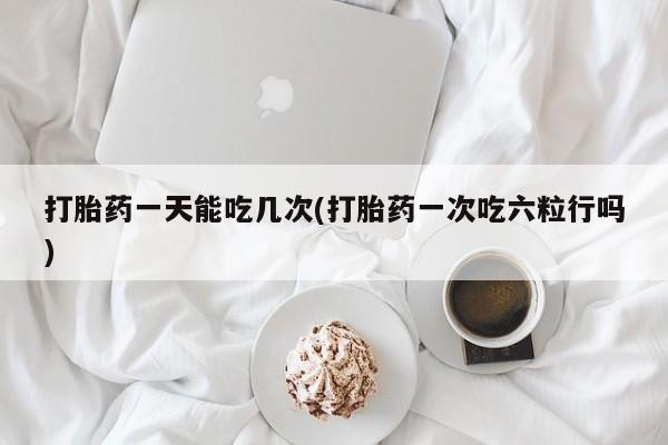 药流药在线付款打胎药一天能吃几次(打胎药一次吃六粒行吗)