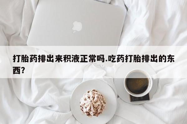 药流药在线付款打胎药排出来积液正常吗.吃药打胎排出的东西？
