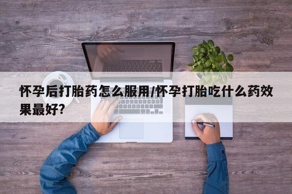 药流药在线付款怀孕后打胎药怎么服用/怀孕打胎吃什么药效果最好?