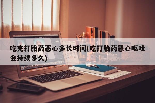 药流药在线付款吃完打胎药恶心多长时间(吃打胎药恶心呕吐会持续多久)