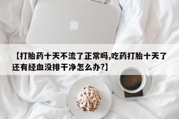 药流药在线付款【打胎药十天不流了正常吗,吃药打胎十天了还有经血没排干净怎么办?】