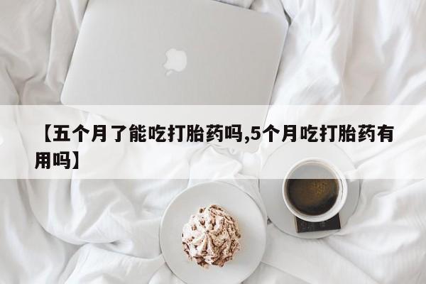 药流药在线付款【五个月了能吃打胎药吗,5个月吃打胎药有用吗】