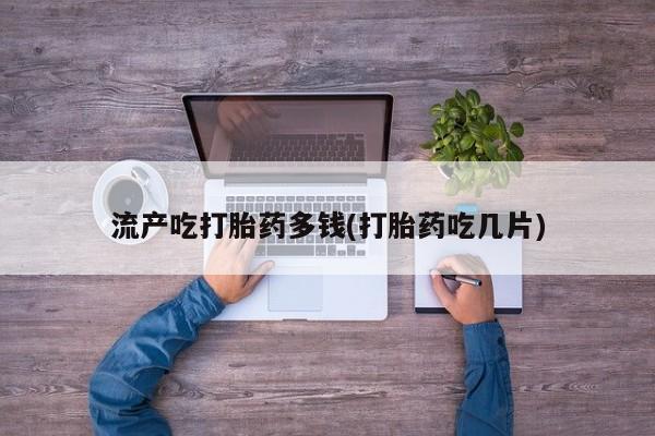 药流药在线付款流产吃打胎药多钱(打胎药吃几片)