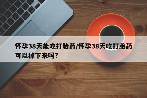药流药在线付款怀孕38天能吃打胎药/怀孕38天吃打胎药可以掉下来吗?