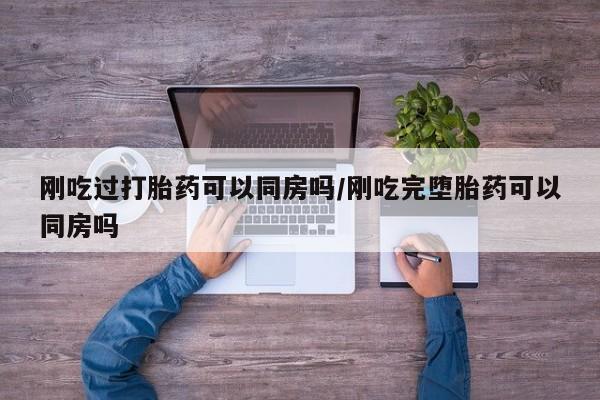 药流药在线付款刚吃过打胎药可以同房吗/刚吃完堕胎药可以同房吗