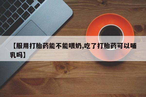 药流药在线付款【服用打胎药能不能喂奶,吃了打胎药可以哺乳吗】