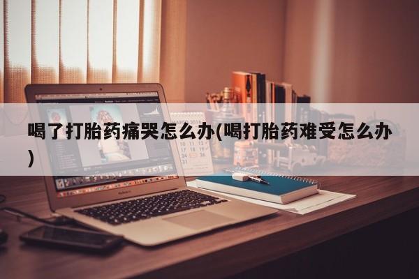 药流药在线付款喝了打胎药痛哭怎么办(喝打胎药难受怎么办)