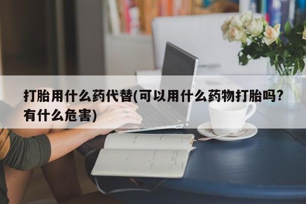 药流药在线付款打胎用什么药代替(可以用什么药物打胎吗?有什么危害)