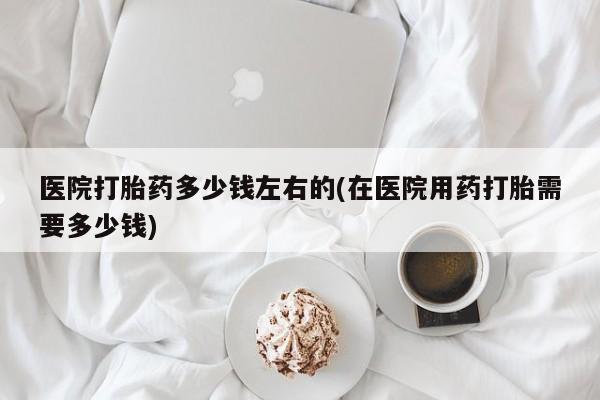 药流药在线付款医院打胎药多少钱左右的(在医院用药打胎需要多少钱)
