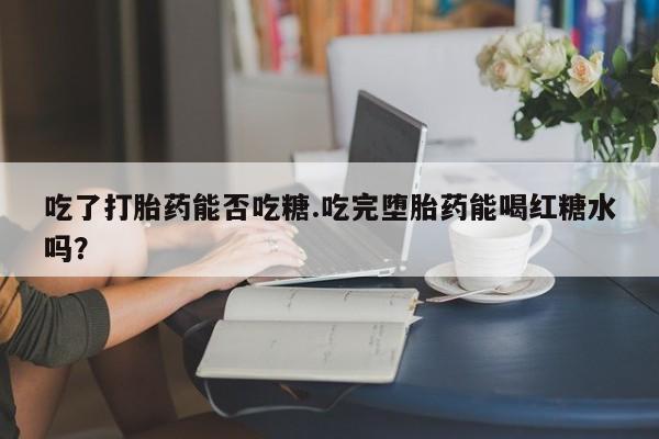药流药在线付款吃了打胎药能否吃糖.吃完堕胎药能喝红糖水吗？
