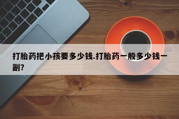 药流药在线付款打胎药把小孩要多少钱.打胎药一般多少钱一副？
