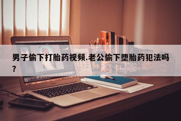 药流药在线付款男子偷下打胎药视频.老公偷下堕胎药犯法吗？