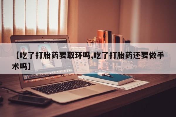 药流药在线付款【吃了打胎药要取环吗,吃了打胎药还要做手术吗】