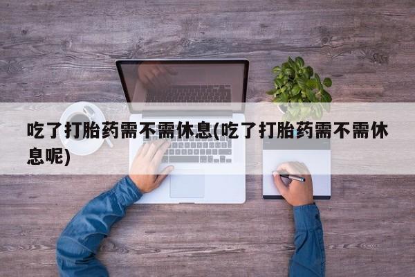 药流药在线付款吃了打胎药需不需休息(吃了打胎药需不需休息呢)