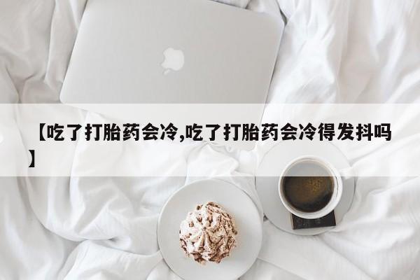 药流药在线付款【吃了打胎药会冷,吃了打胎药会冷得发抖吗】