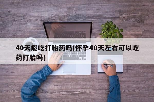 药流药在线付款40天能吃打胎药吗(怀孕40天左右可以吃药打胎吗)