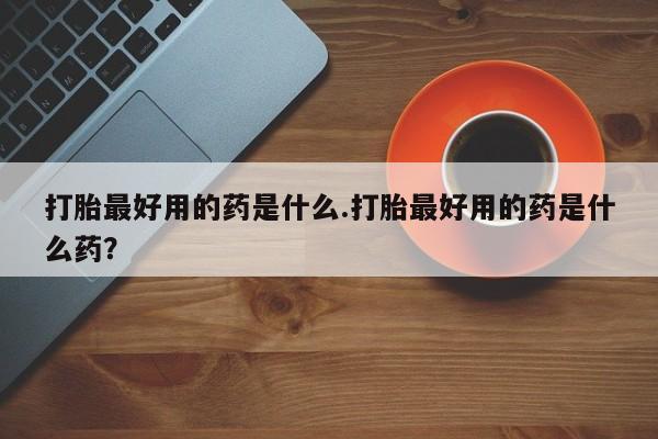 药流药在线付款打胎最好用的药是什么.打胎最好用的药是什么药？