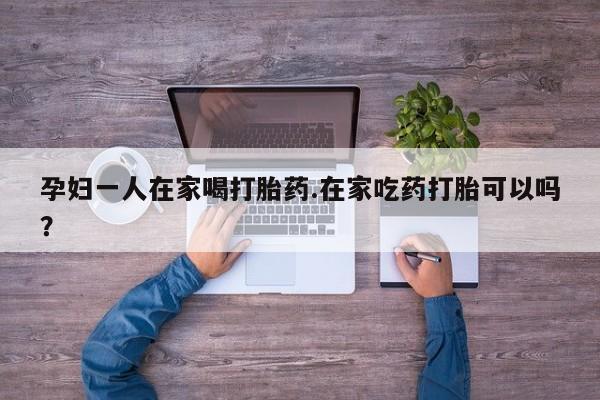 药流药在线付款孕妇一人在家喝打胎药.在家吃药打胎可以吗？