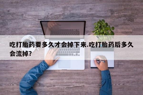 药流药在线付款吃打胎药要多久才会掉下来.吃打胎药后多久会流掉？