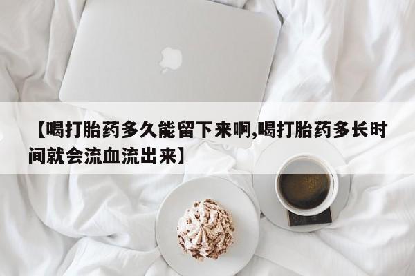 药流药在线付款【喝打胎药多久能留下来啊,喝打胎药多长时间就会流血流出来】