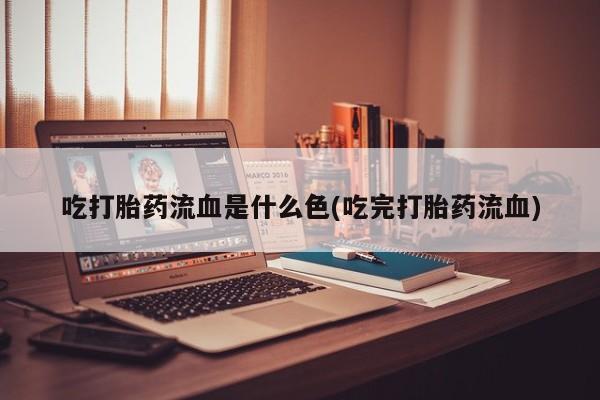 药流药在线付款吃打胎药流血是什么色(吃完打胎药流血)