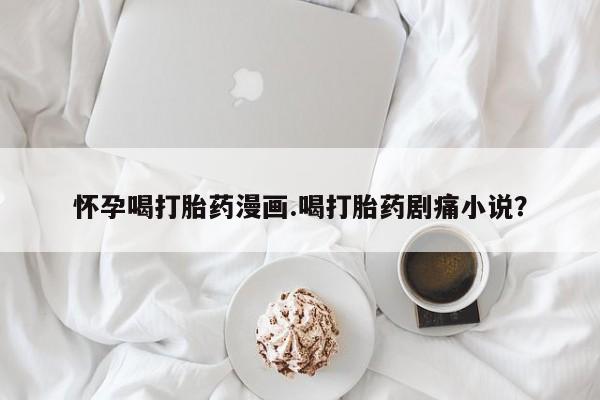 药流药在线付款怀孕喝打胎药漫画.喝打胎药剧痛小说？