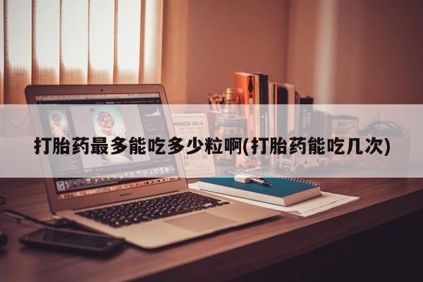 药流药在线付款打胎药最多能吃多少粒啊(打胎药能吃几次)