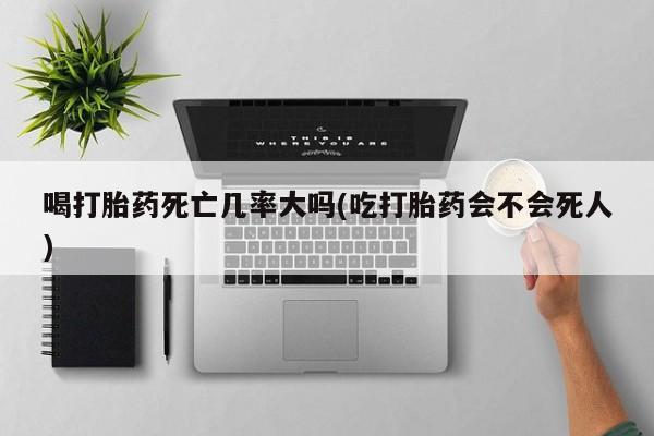 药流药在线付款喝打胎药死亡几率大吗(吃打胎药会不会死人)