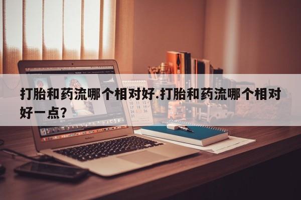 药流药在线付款打胎和药流哪个相对好.打胎和药流哪个相对好一点？