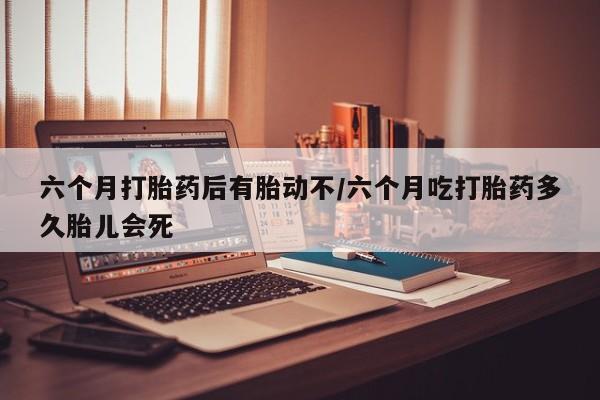 药流药在线付款六个月打胎药后有胎动不/六个月吃打胎药多久胎儿会死