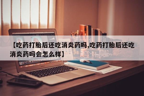 药流药在线付款【吃药打胎后还吃消炎药吗,吃药打胎后还吃消炎药吗会怎么样】