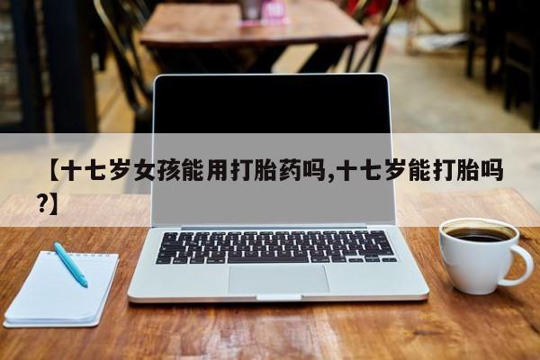 药流药在线付款【十七岁女孩能用打胎药吗,十七岁能打胎吗?】