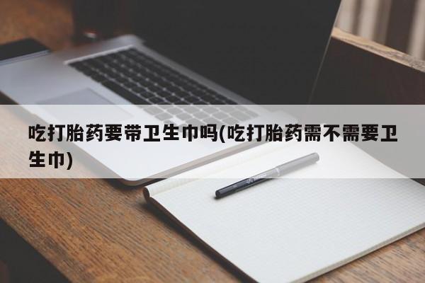 药流药在线付款吃打胎药要带卫生巾吗(吃打胎药需不需要卫生巾)