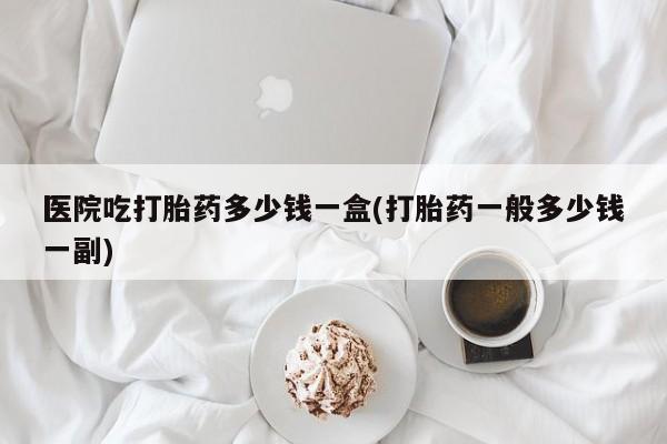 药流药在线付款医院吃打胎药多少钱一盒(打胎药一般多少钱一副)