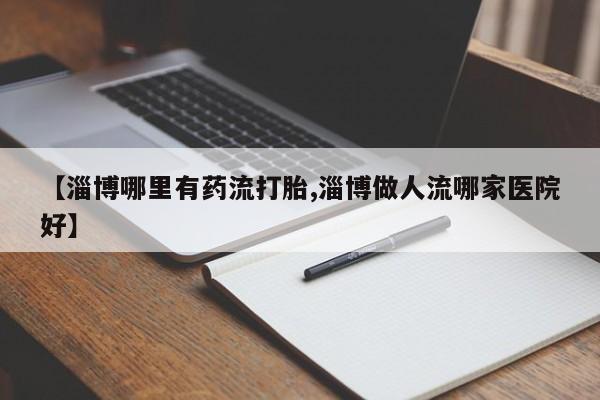 药流药在线付款【淄博哪里有药流打胎,淄博做人流哪家医院好】