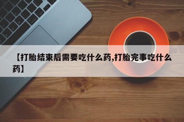 药流药在线付款【打胎结束后需要吃什么药,打胎完事吃什么药】