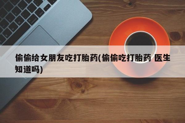 药流药在线付款偷偷给女朋友吃打胎药(偷偷吃打胎药 医生知道吗)