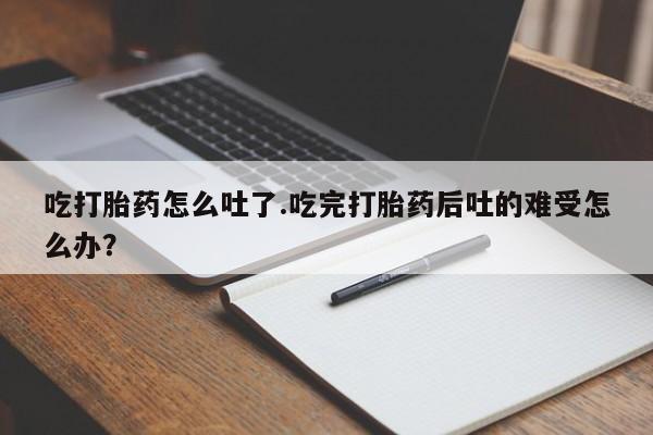 药流药在线付款吃打胎药怎么吐了.吃完打胎药后吐的难受怎么办？