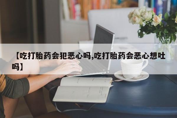 药流药在线付款【吃打胎药会犯恶心吗,吃打胎药会恶心想吐吗】