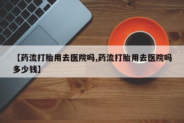 药流药在线付款【药流打胎用去医院吗,药流打胎用去医院吗多少钱】