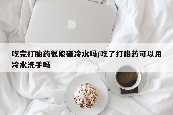 药流药在线付款吃完打胎药很能碰冷水吗/吃了打胎药可以用冷水洗手吗